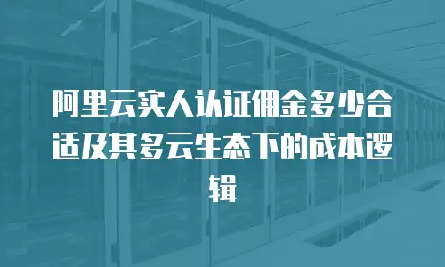 阿里云实人认证佣金多少合适及其多云生态下的成本逻辑