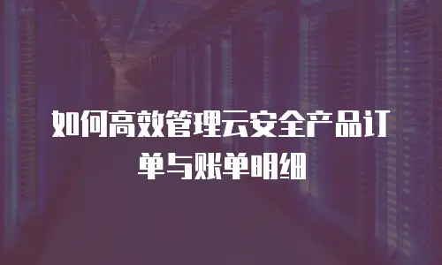 如何高效管理云安全产品订单与账单明细