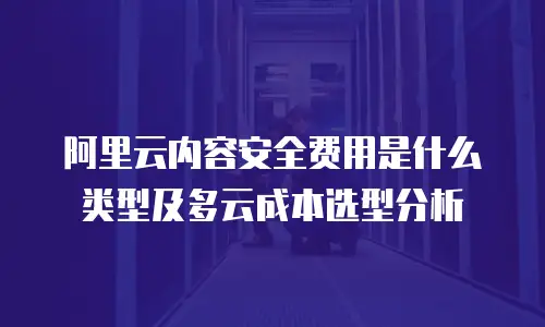 阿里云内容安全费用是什么类型及多云成本选型分析