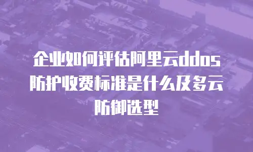企业如何评估阿里云ddos防护收费标准是什么及多云防御选型