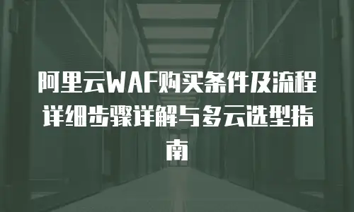 阿里云WAF购买条件及流程详细步骤详解与多云选型指南