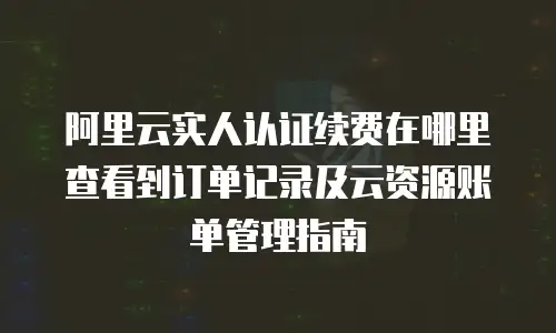 阿里云实人认证续费在哪里查看到订单记录及云资源账单管理指南