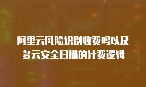 阿里云风险识别收费吗以及多云安全扫描的计费逻辑
