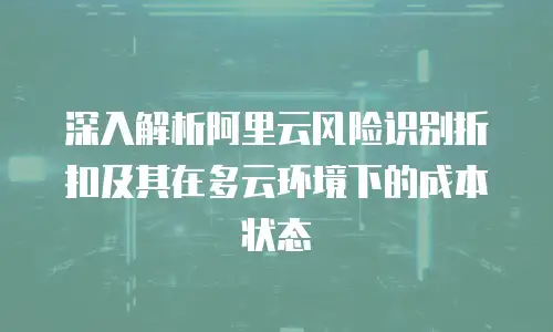 深入解析阿里云风险识别折扣及其在多云环境下的成本状态