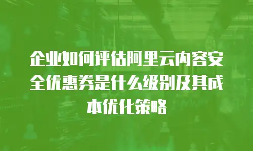 企业如何评估阿里云内容安全优惠券是什么级别及其成本优化策略