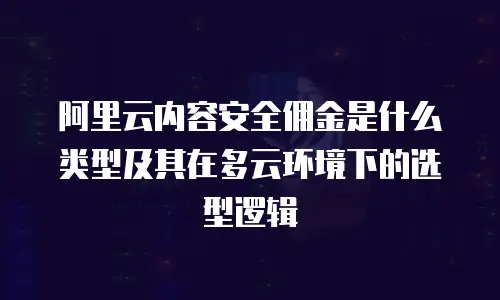 阿里云内容安全佣金是什么类型及其在多云环境下的选型逻辑