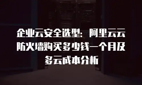企业云安全选型：阿里云云防火墙购买多少钱一个月及多云成本分析