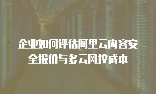企业如何评估阿里云内容安全报价与多云风控成本