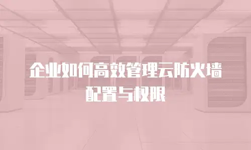 企业如何高效管理云防火墙配置与权限