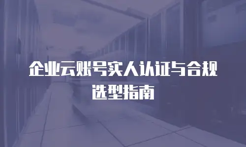 企业云账号实人认证与合规选型指南