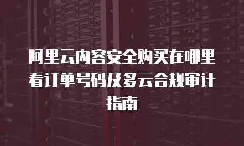 阿里云内容安全购买在哪里看订单号码及多云合规审计指南