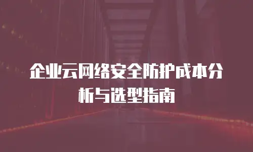 企业云网络安全防护成本分析与选型指南