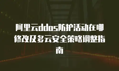 阿里云ddos防护活动在哪修改及多云安全策略调整指南