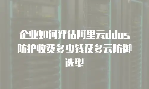 企业如何评估阿里云ddos防护收费多少钱及多云防御选型