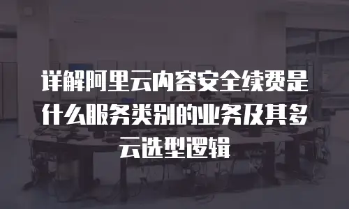 详解阿里云内容安全续费是什么服务类别的业务及其多云选型逻辑