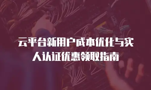 云平台新用户成本优化与实人认证优惠领取指南