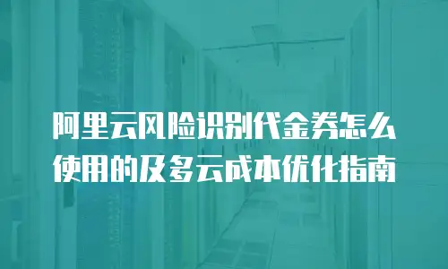 阿里云风险识别代金券怎么使用的及多云成本优化指南