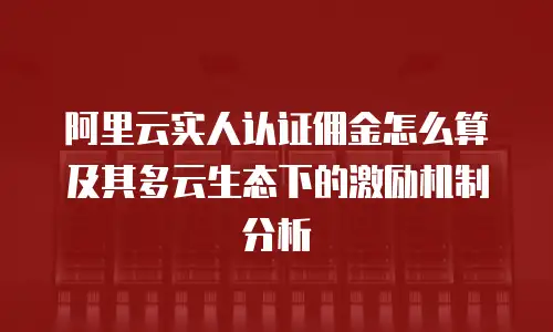 阿里云实人认证佣金怎么算及其多云生态下的激励机制分析