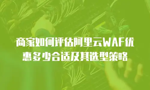 商家如何评估阿里云WAF优惠多少合适及其选型策略