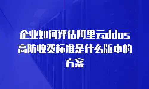 企业如何评估阿里云ddos高防收费标准是什么版本的方案