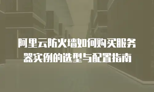 阿里云防火墙如何购买服务器实例的选型与配置指南
