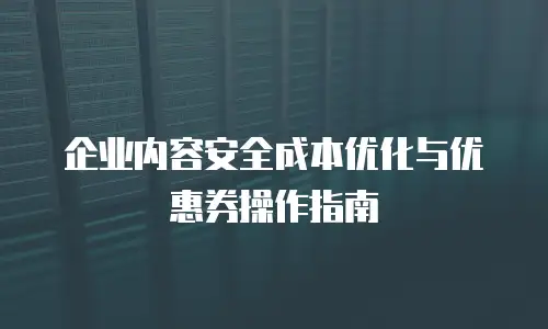 企业内容安全成本优化与优惠券操作指南