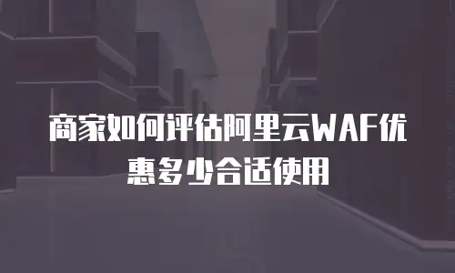 商家如何评估阿里云WAF优惠多少合适使用