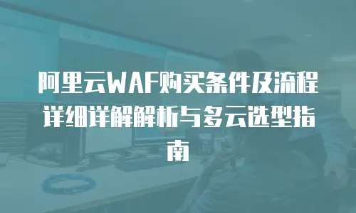阿里云WAF购买条件及流程详细详解解析与多云选型指南