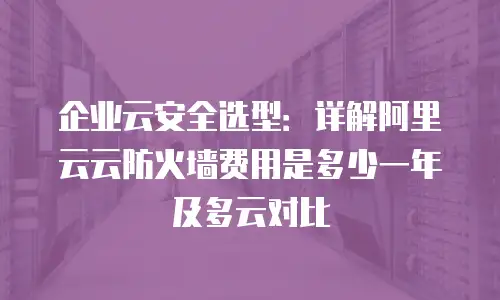 企业云安全选型：详解阿里云云防火墙费用是多少一年及多云对比