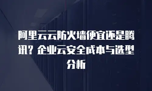 阿里云云防火墙便宜还是腾讯？企业云安全成本与选型分析