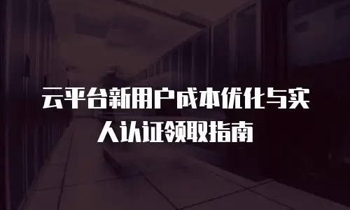云平台新用户成本优化与实人认证领取指南