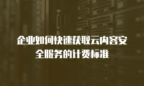 企业如何快速获取云内容安全服务的计费标准