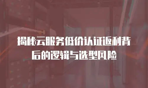 揭秘云服务低价认证返利背后的逻辑与选型风险