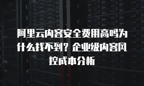 阿里云内容安全费用高吗为什么找不到？企业级内容风控成本分析