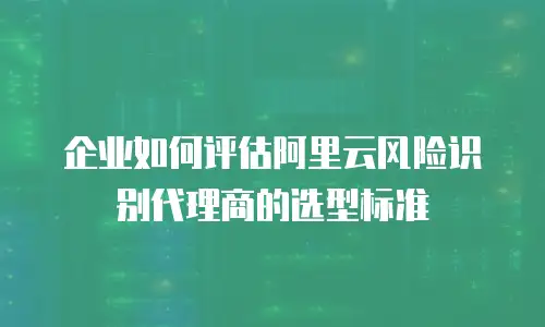 企业如何评估阿里云风险识别代理商的选型标准
