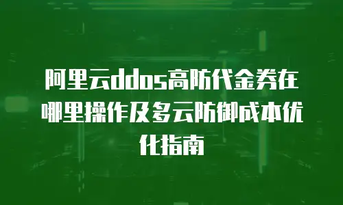 阿里云ddos高防代金券在哪里操作及多云防御成本优化指南