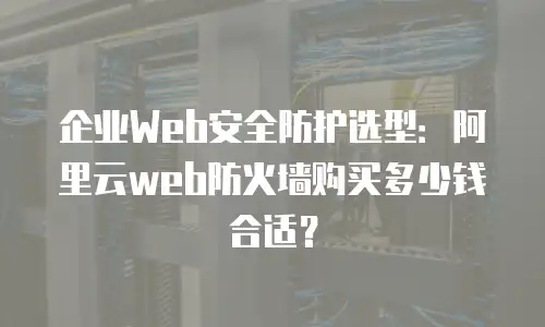 企业Web安全防护选型：阿里云web防火墙购买多少钱合适？