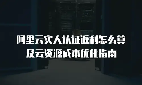 阿里云实人认证返利怎么算及云资源成本优化指南