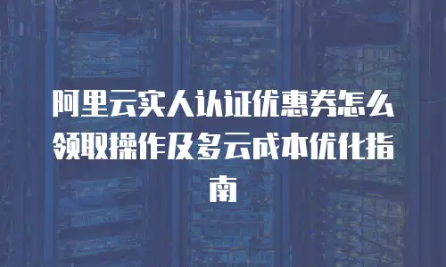 阿里云实人认证优惠券怎么领取操作及多云成本优化指南