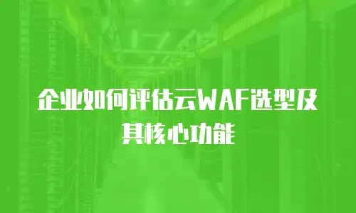 企业如何评估云WAF选型及其核心功能