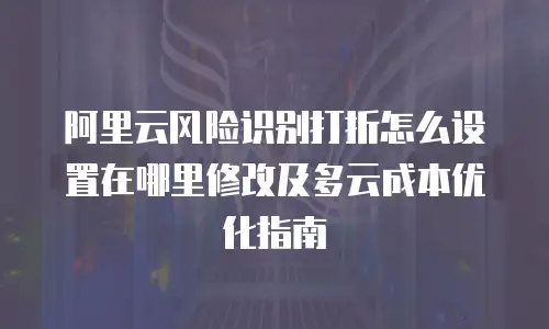 阿里云风险识别打折怎么设置在哪里修改及多云成本优化指南