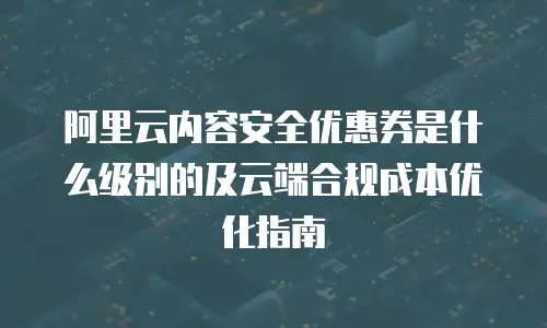 阿里云内容安全优惠券是什么级别的及云端合规成本优化指南