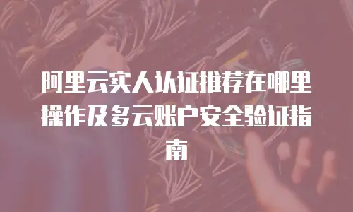 阿里云实人认证推荐在哪里操作及多云账户安全验证指南