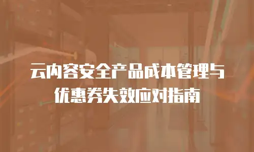 云内容安全产品成本管理与优惠券失效应对指南