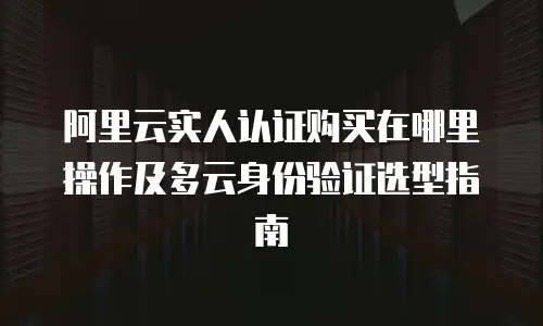 阿里云实人认证购买在哪里操作及多云身份验证选型指南