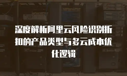 深度解析阿里云风险识别折扣的产品类型与多云成本优化逻辑