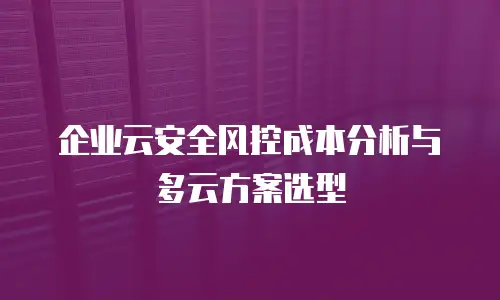 企业云安全风控成本分析与多云方案选型