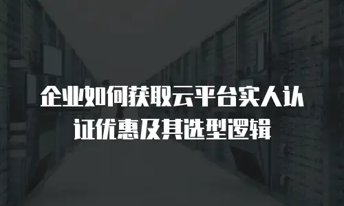 企业如何获取云平台实人认证优惠及其选型逻辑