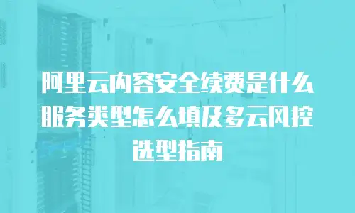 阿里云内容安全续费是什么服务类型怎么填及多云风控选型指南