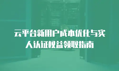 云平台新用户成本优化与实人认证权益领取指南